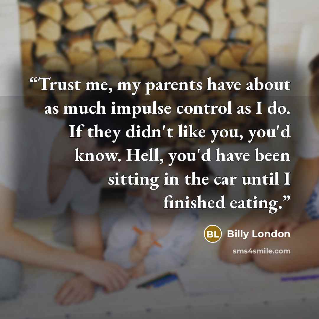 “Trust me, my parents have about as much impulse control as I do. If they didn't like you, you'd know. Hell, you'd have been sitting in the car until I finished eating.” quote by Billy London