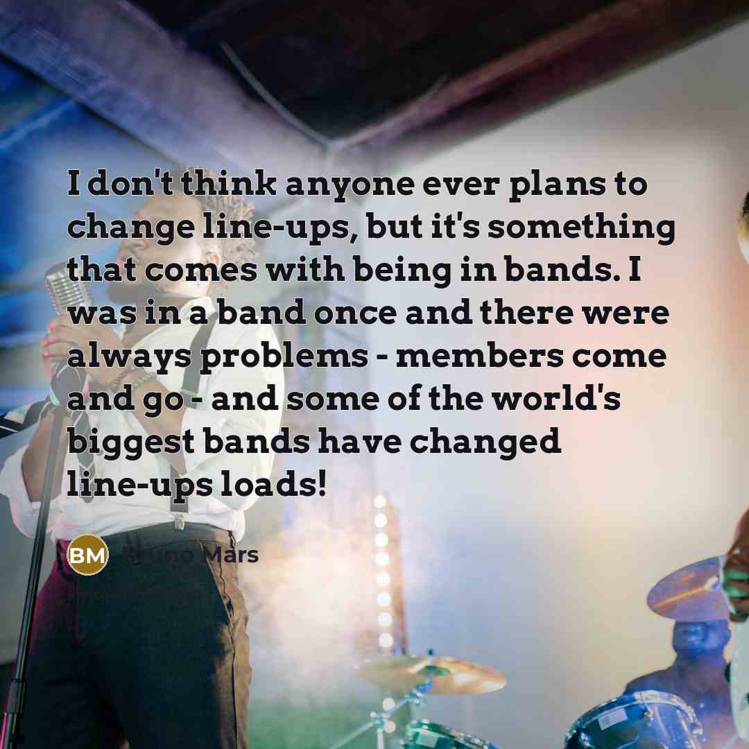 “I don't think anyone ever plans to change line-ups, but it's something that comes with being in bands. I was in a band once and there were always problems - members come and go - and some of the world's biggest bands have changed line-ups loads!” quote by Bruno Mars
