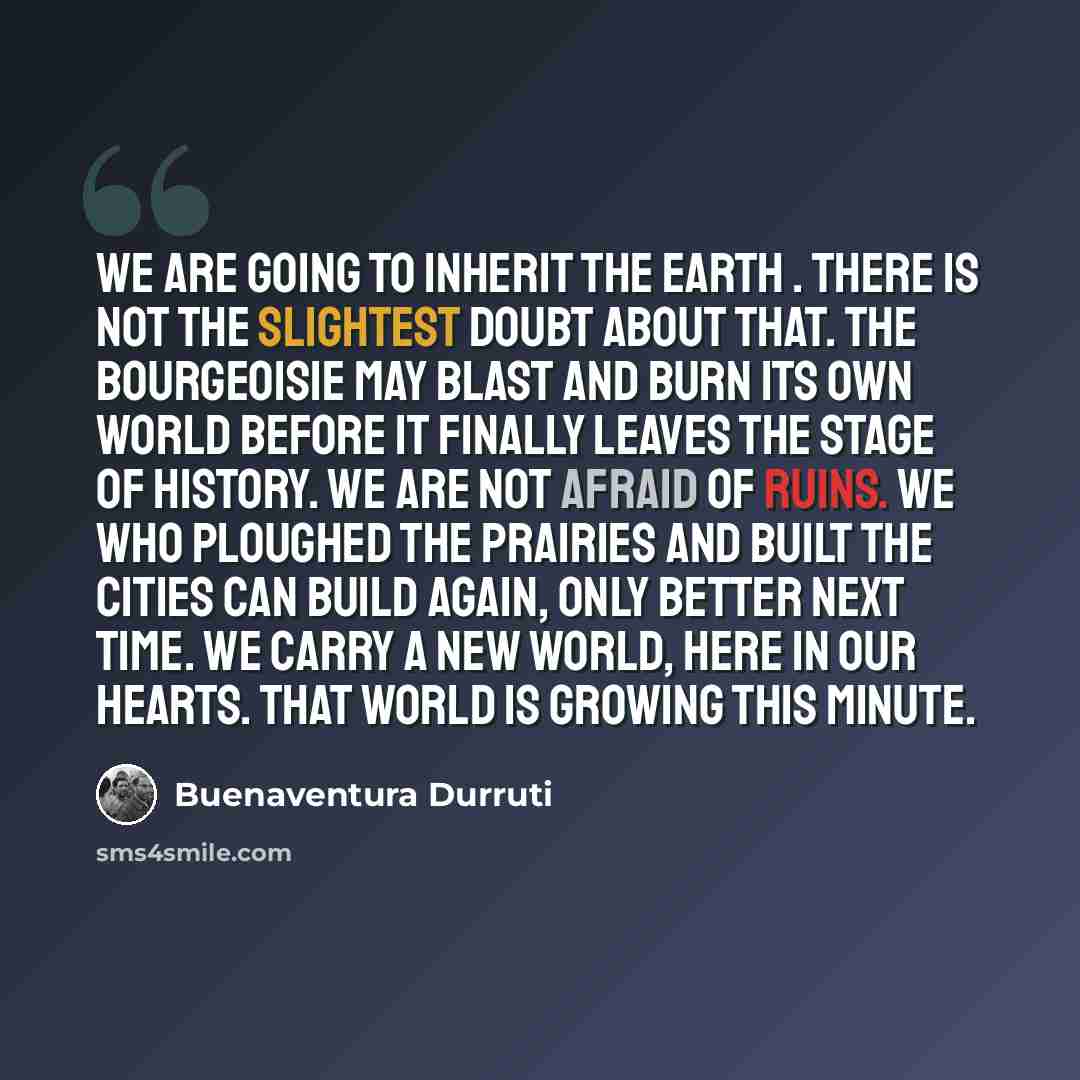 “We are going to inherit the earth . There is not the slightest doubt about that. The bourgeoisie may blast and burn its own world before it finally leaves the stage of history. We Are not afraid of ruins. We who ploughed the prairies and built the cities can build again, only better next time. We…” quote by Buenaventura Durruti