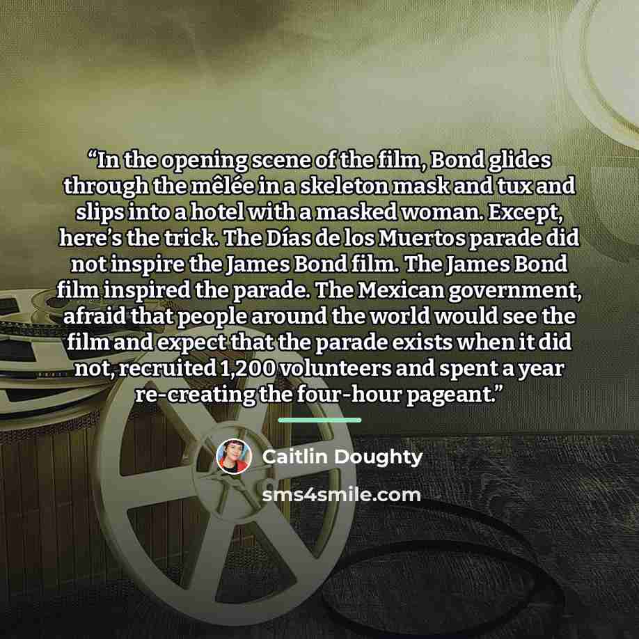 “In the opening scene of the film, Bond glides through the mêlée in a skeleton mask and tux and slips into a hotel with a masked woman. Except, here’s the trick. The Días de los Muertos parade did not inspire the James Bond film. The James Bond film inspired the parade. The Mexican government…” quote by Caitlin Doughty