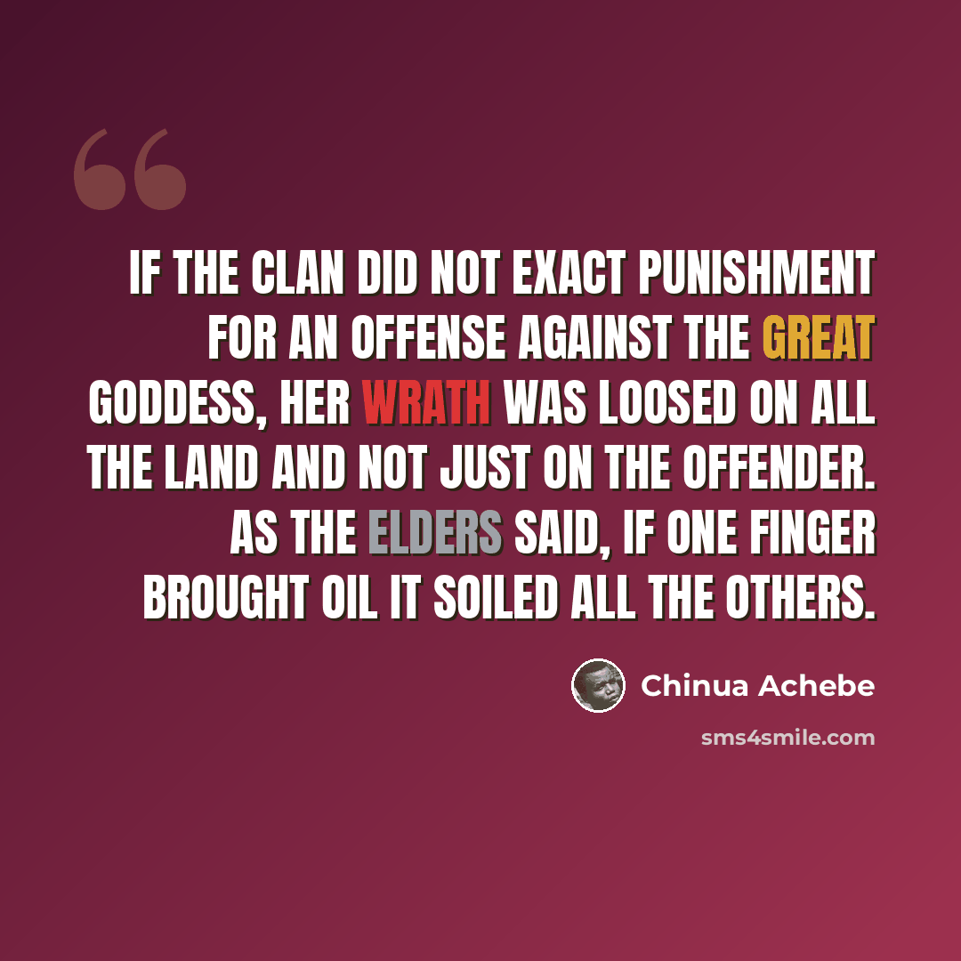 “If the clan did not exact punishment for an offense against the great goddess, her wrath was loosed on all the land and not just on the offender. As the elders said, if one finger brought oil it soiled all the others.” quote by Chinua Achebe