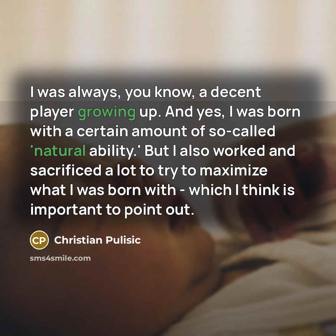 “I was always, you know, a decent player growing up. And yes, I was born with a certain amount of so-called 'natural ability.' But I also worked and sacrificed a lot to try to maximize what I was born with - which I think is important to point out.” quote by Christian Pulisic