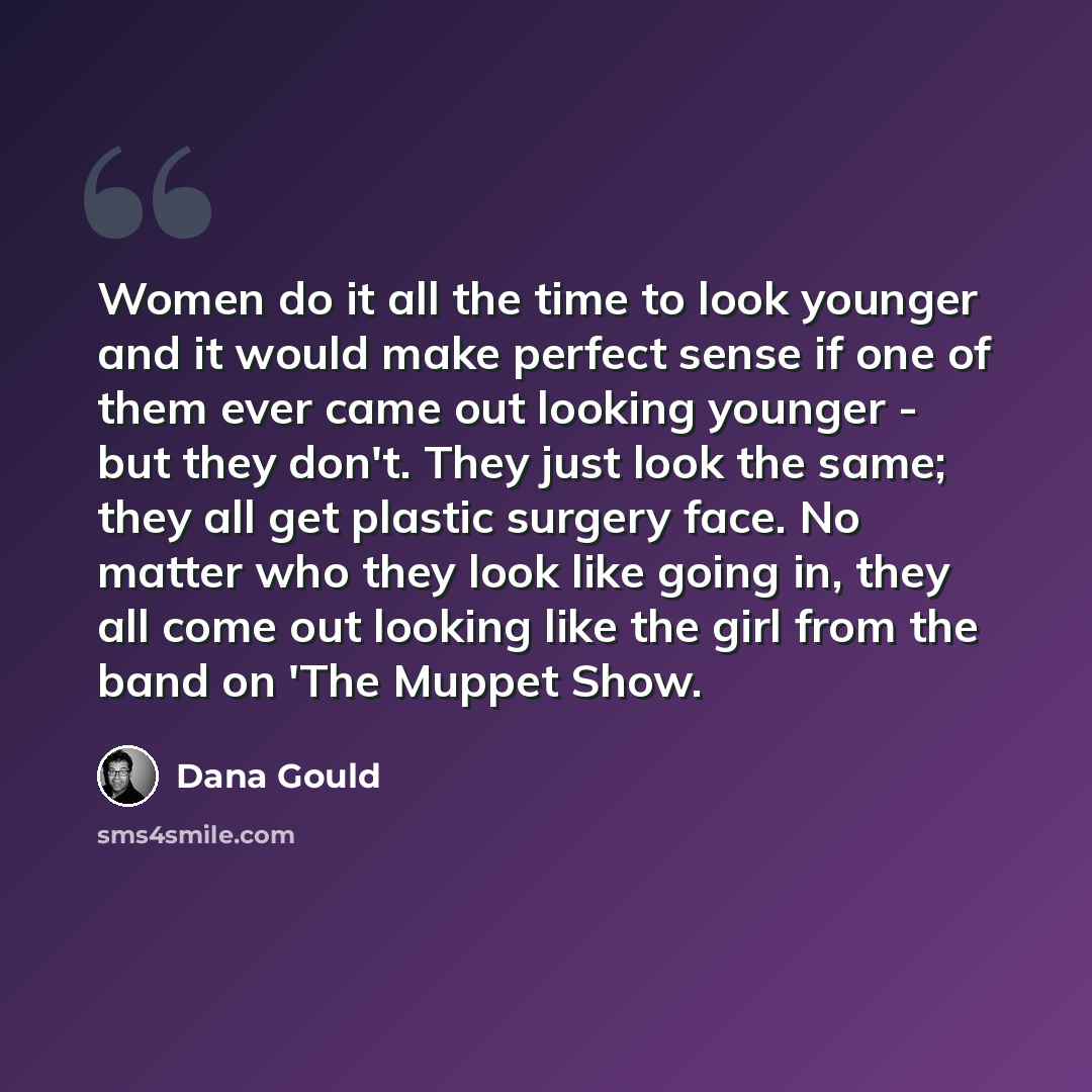 “Women do it all the time to look younger and it would make perfect sense if one of them ever came out looking younger - but they don't. They just look the same; they all get plastic surgery face. No matter who they look like going in, they all come out looking like the girl from the band on 'The…” quote by Dana Gould