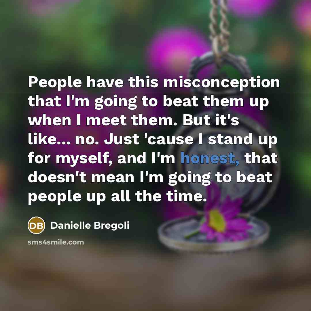 “People have this misconception that I'm going to beat them up when I meet them. But it's like... no. Just 'cause I stand up for myself, and I'm honest, that doesn't mean I'm going to beat people up all the time.” quote by Danielle Bregoli