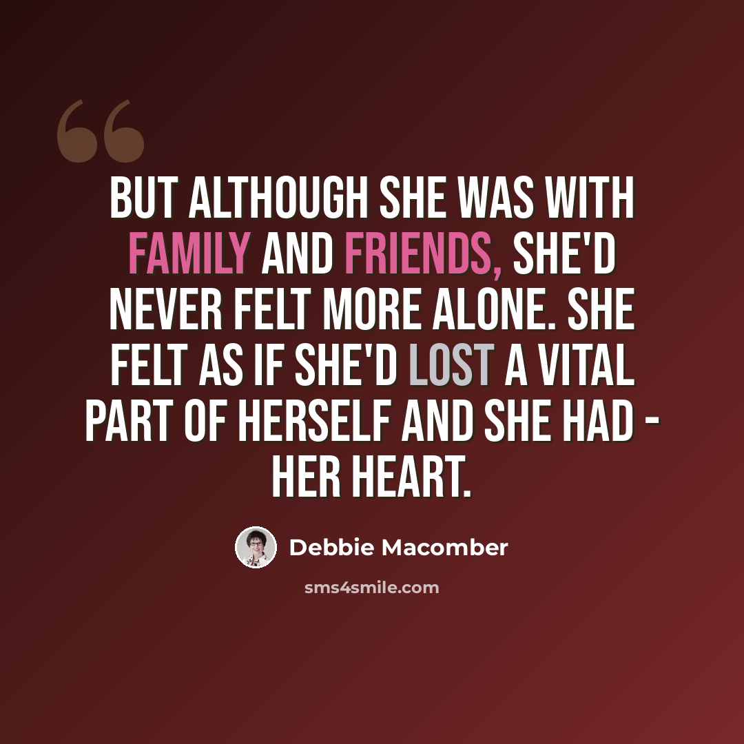 “But although she was with family and friends, she'd never felt more alone. She felt as if she'd lost a vital part of herself and she had - her heart.” quote by Debbie Macomber