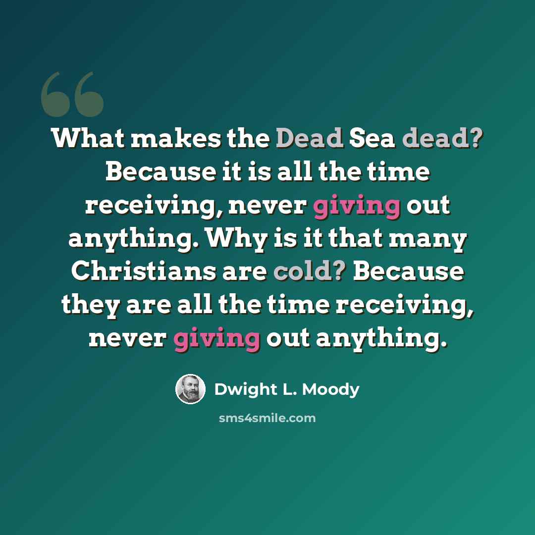 “What makes the Dead Sea dead? Because it is all the time receiving, never giving out anything. Why is it that many Christians are cold? Because they are all the time receiving, never giving out anything.” quote by Dwight L. Moody