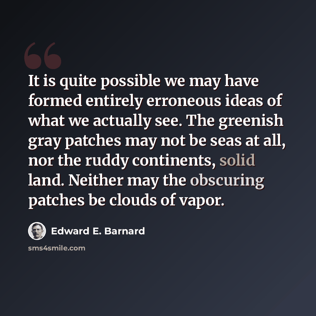 “It is quite possible we may have formed entirely erroneous ideas of what we actually see. The greenish gray patches may not be seas at all, nor the ruddy continents, solid land. Neither may the obscuring patches be clouds of vapor.” quote by Edward E. Barnard