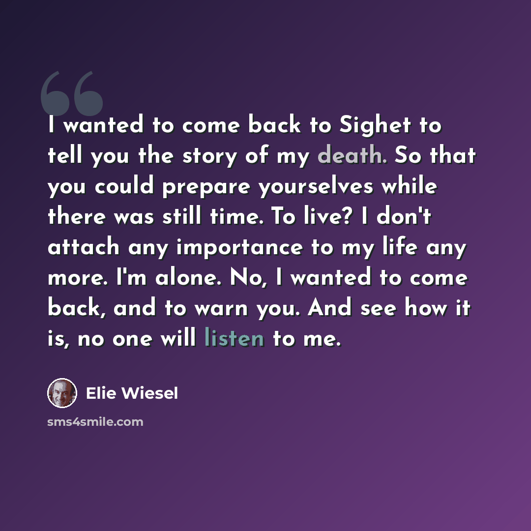 “I wanted to come back to Sighet to tell you the story of my death. So that you could prepare yourselves while there was still time. To live? I don't attach any importance to my life any more. I'm alone. No, I wanted to come back, and to warn you. And see how it is, no one will listen to me.” quote by Elie Wiesel