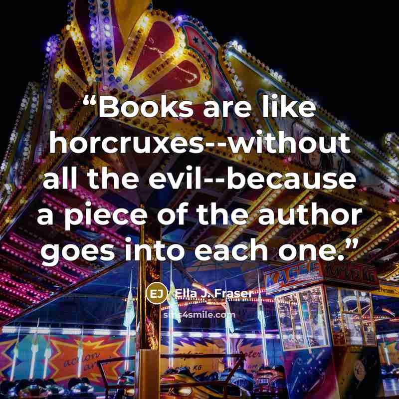 “Books are like horcruxes--without all the evil--because a piece of the author goes into each one.” quote by Ella J. Fraser