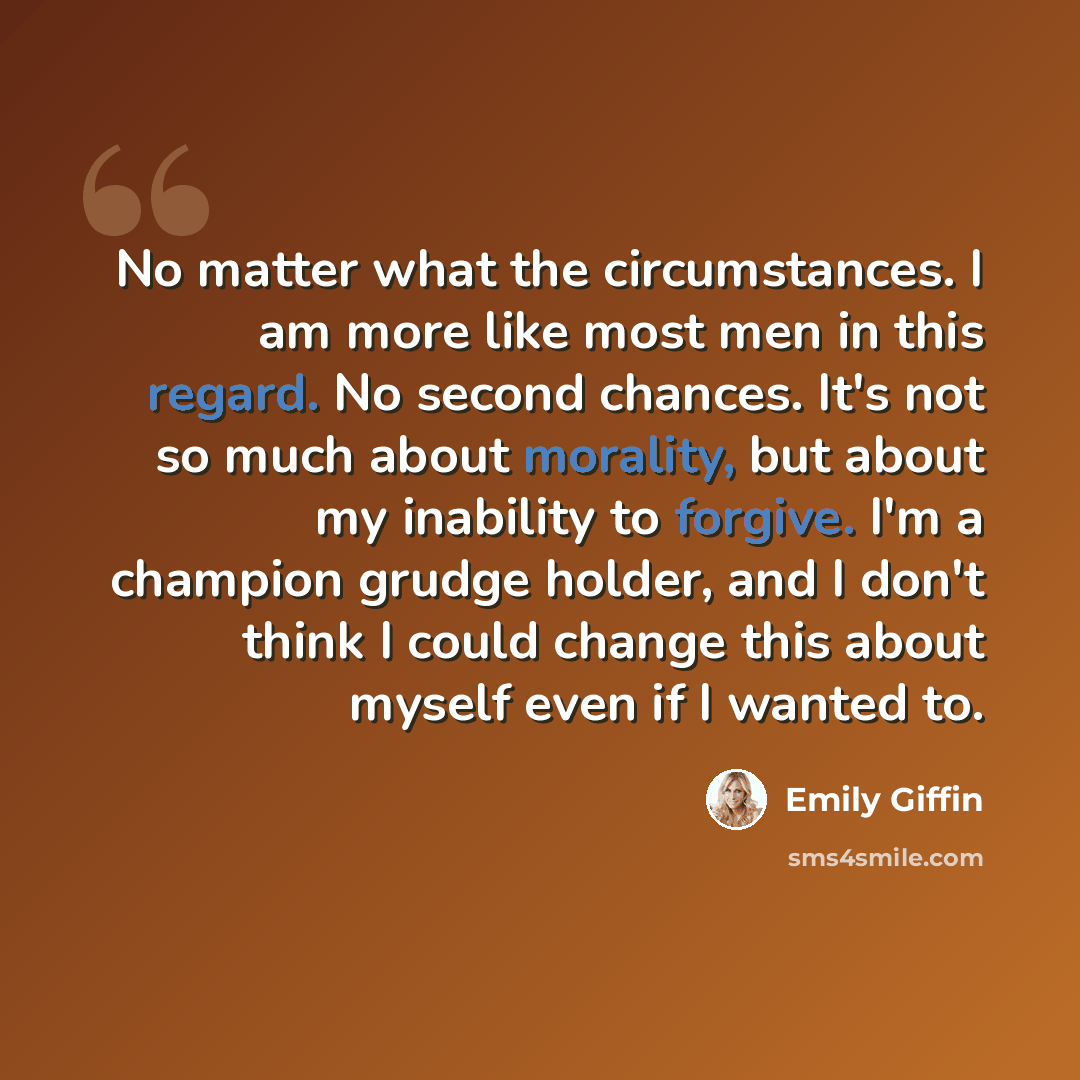 “No matter what the circumstances. I am more like most men in this regard. No second chances. It's not so much about morality, but about my inability to forgive. I'm a champion grudge holder, and I don't think I could change this about myself even if I wanted to.” quote by Emily Giffin