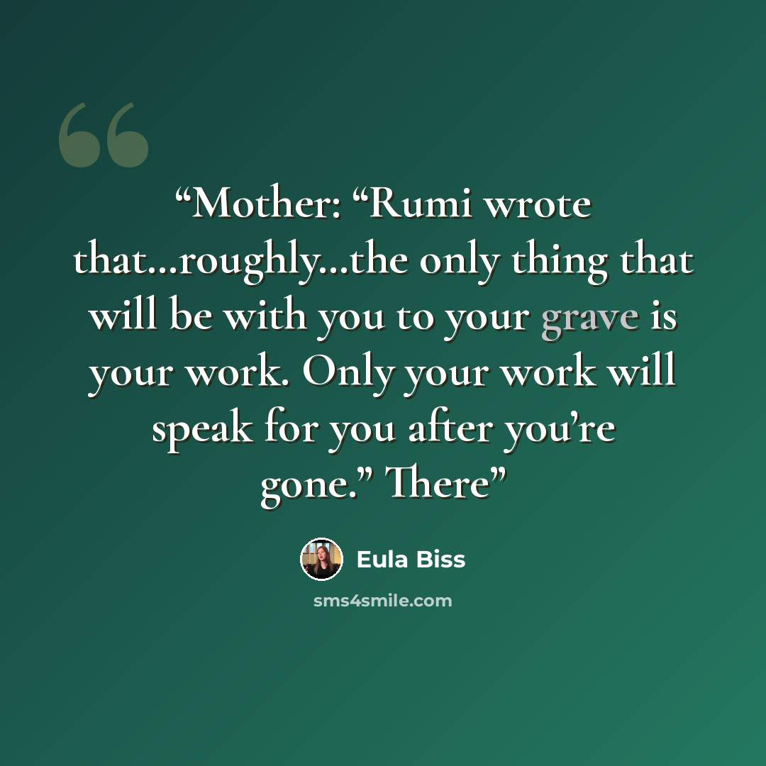 “Mother: “Rumi wrote that…roughly…the only thing that will be with you to your grave is your work. Only your work will speak for you after you’re gone.” There” quote by Eula Biss