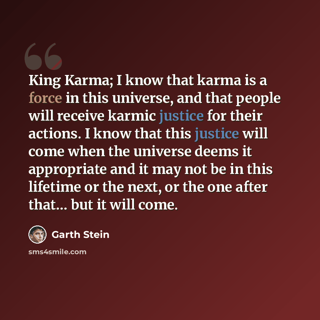 “King Karma; I know that karma is a force in this universe, and that people will receive karmic justice for their actions. I know that this justice will come when the universe deems it appropriate and it may not be in this lifetime or the next, or the one after that… but it will come.” quote by Garth Stein