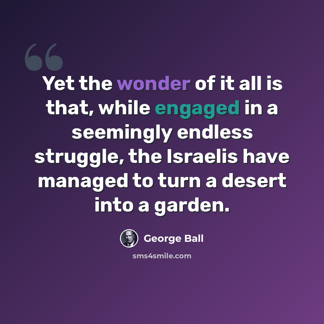 “Yet the wonder of it all is that, while engaged in a seemingly endless struggle, the Israelis have managed to turn a desert into a garden.” quote by George Ball