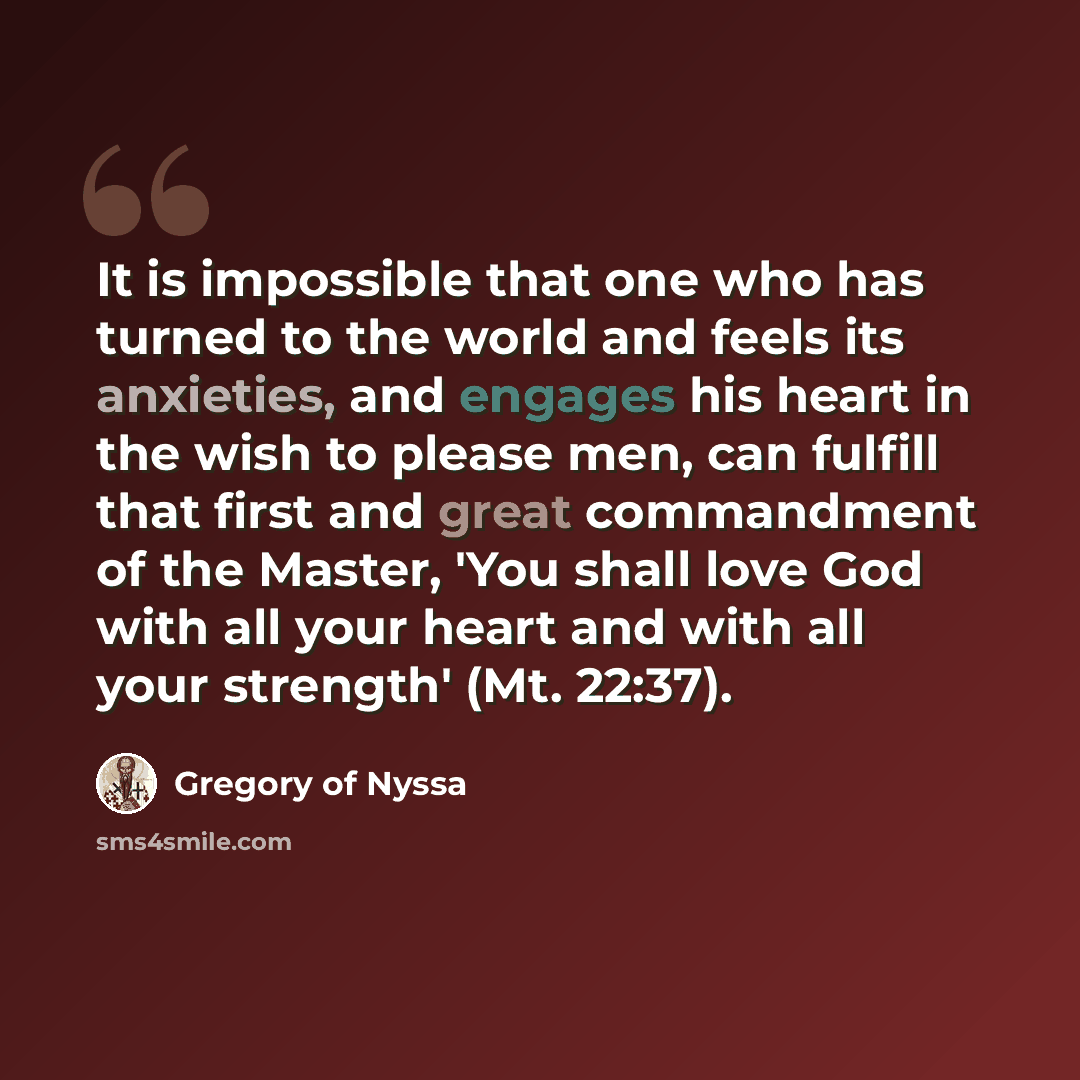 “It is impossible that one who has turned to the world and feels its anxieties, and engages his heart in the wish to please men, can fulfill that first and great commandment of the Master, 'You shall love God with all your heart and with all your strength' (Mt. 22:37).” quote by Gregory of Nyssa