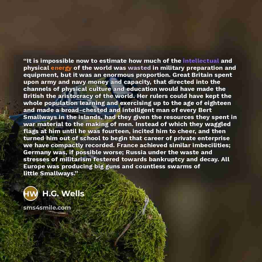 “It is impossible now to estimate how much of the intellectual and physical energy of the world was wasted in military preparation and equipment, but it was an enormous proportion. Great Britain spent upon army and navy money and capacity, that directed into the channels of physical culture and…” quote by H.G. Wells