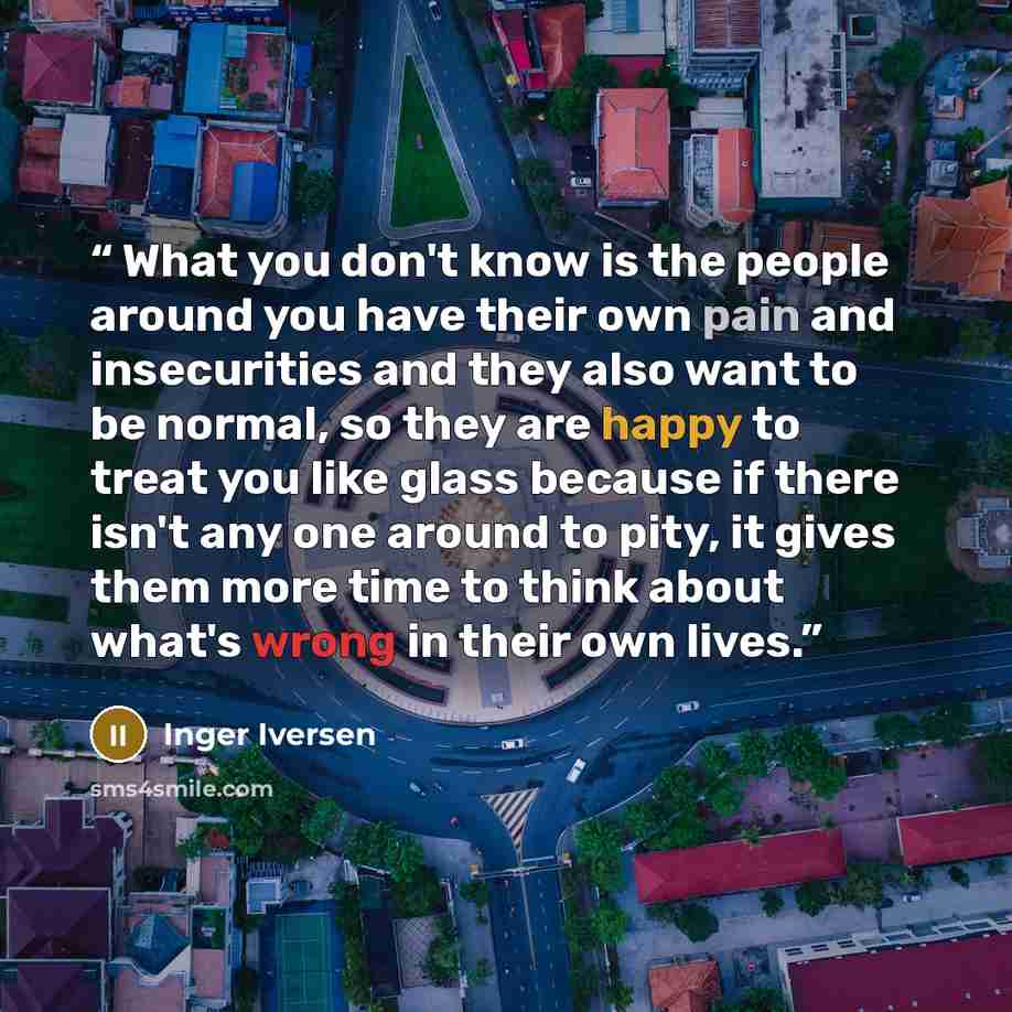 “What you don't know is the people around you have their own pain and insecurities and they also want to be normal, so they are happy to treat you like glass because if there isn't any one around to pity, it gives them more time to think about what's wrong in their own lives.” quote by Inger Iversen
