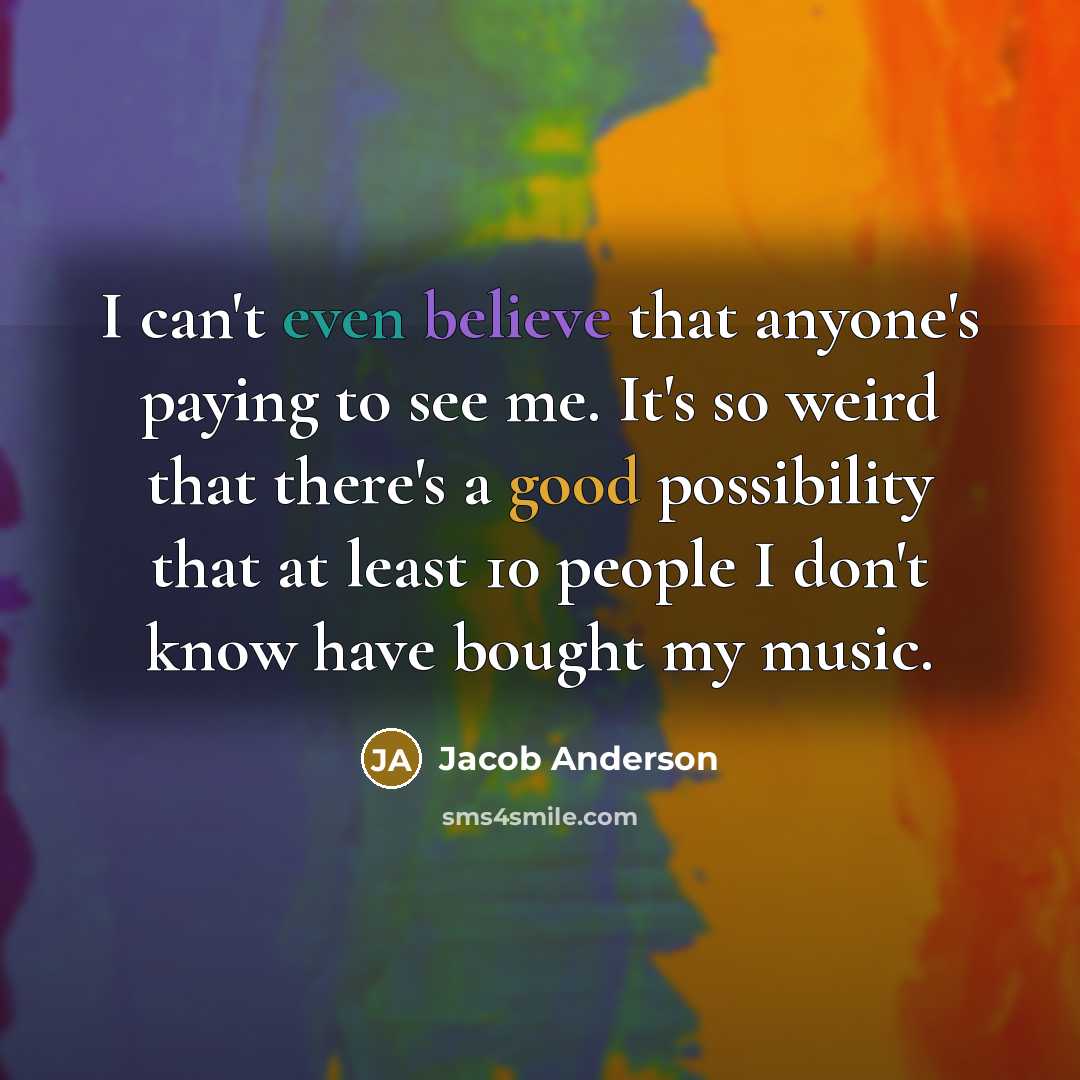 “I can't even believe that anyone's paying to see me. It's so weird that there's a good possibility that at least 10 people I don't know have bought my music.” quote by Jacob Anderson