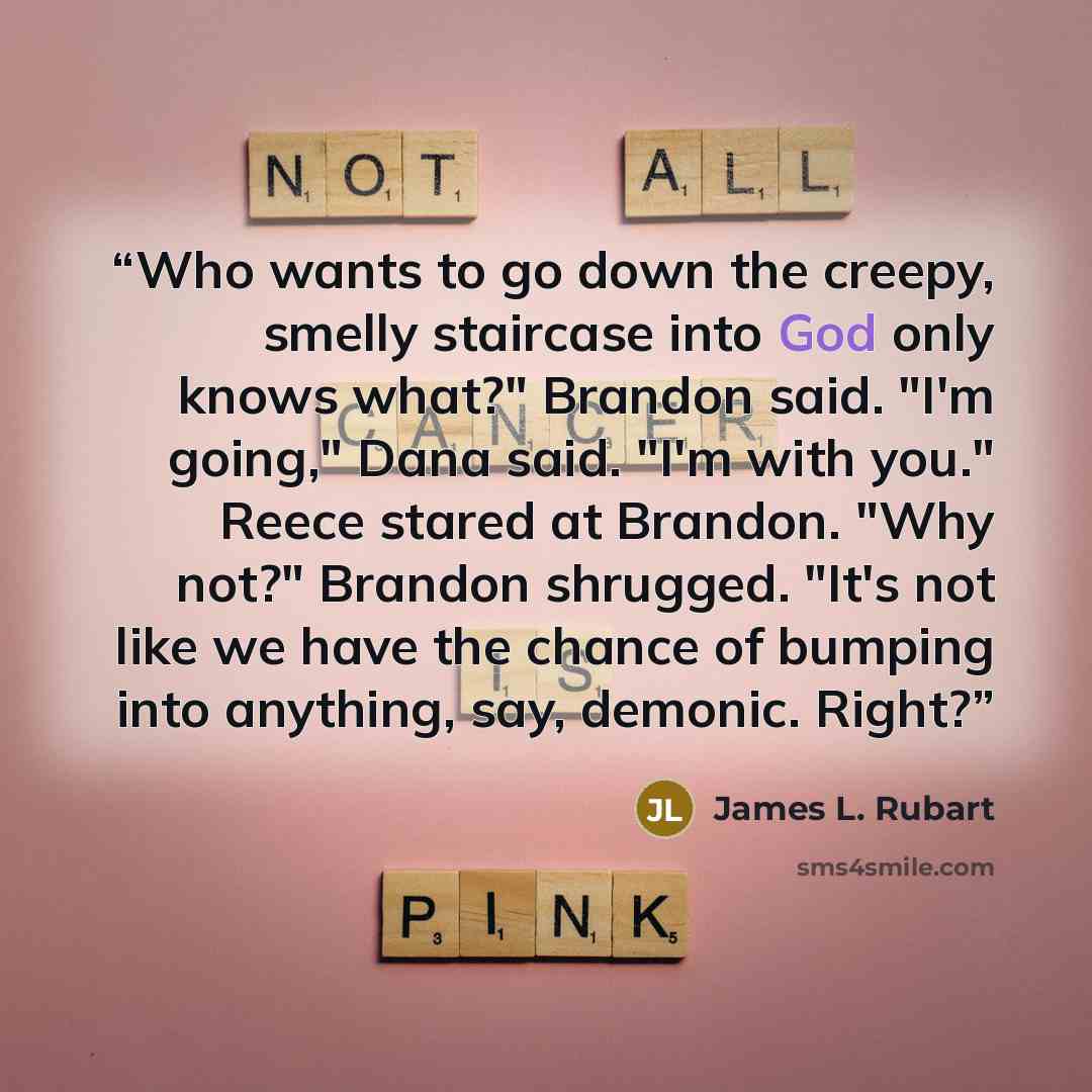 “Who wants to go down the creepy, smelly staircase into God only knows what?" Brandon said. "I'm going," Dana said. "I'm with you." Reece stared at Brandon. "Why not?" Brandon shrugged. "It's not like we have the chance of bumping into anything, say, demonic. Right?” quote by James L. Rubart