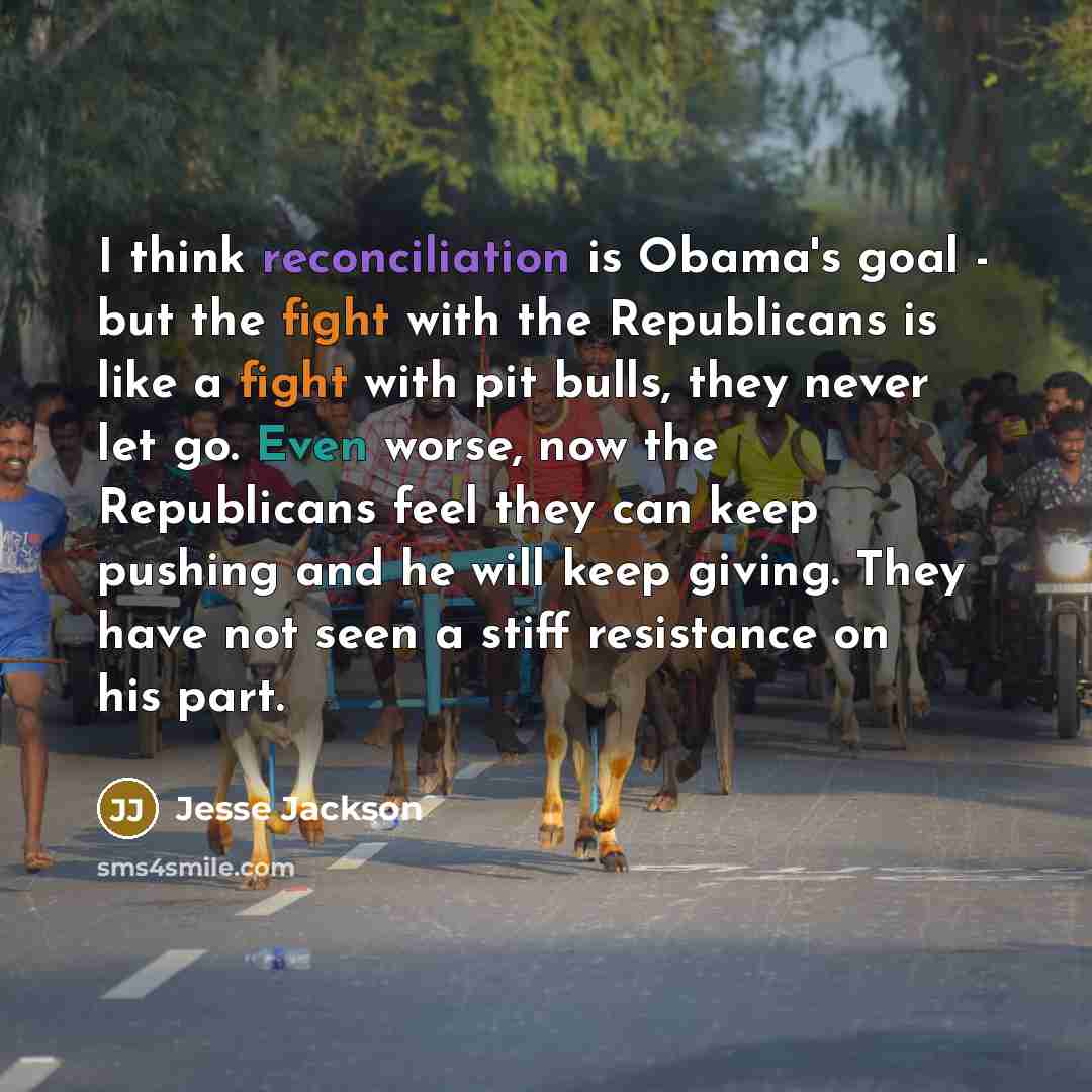 “I think reconciliation is Obama's goal - but the fight with the Republicans is like a fight with pit bulls, they never let go. Even worse, now the Republicans feel they can keep pushing and he will keep giving. They have not seen a stiff resistance on his part.” quote by Jesse Jackson