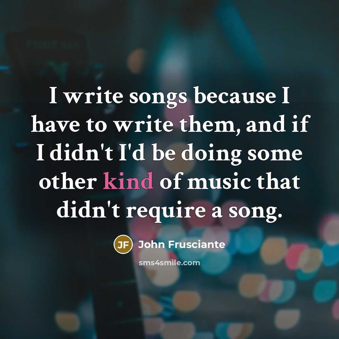 “I write songs because I have to write them, and if I didn't I'd be doing some other kind of music that didn't require a song.” quote by John Frusciante