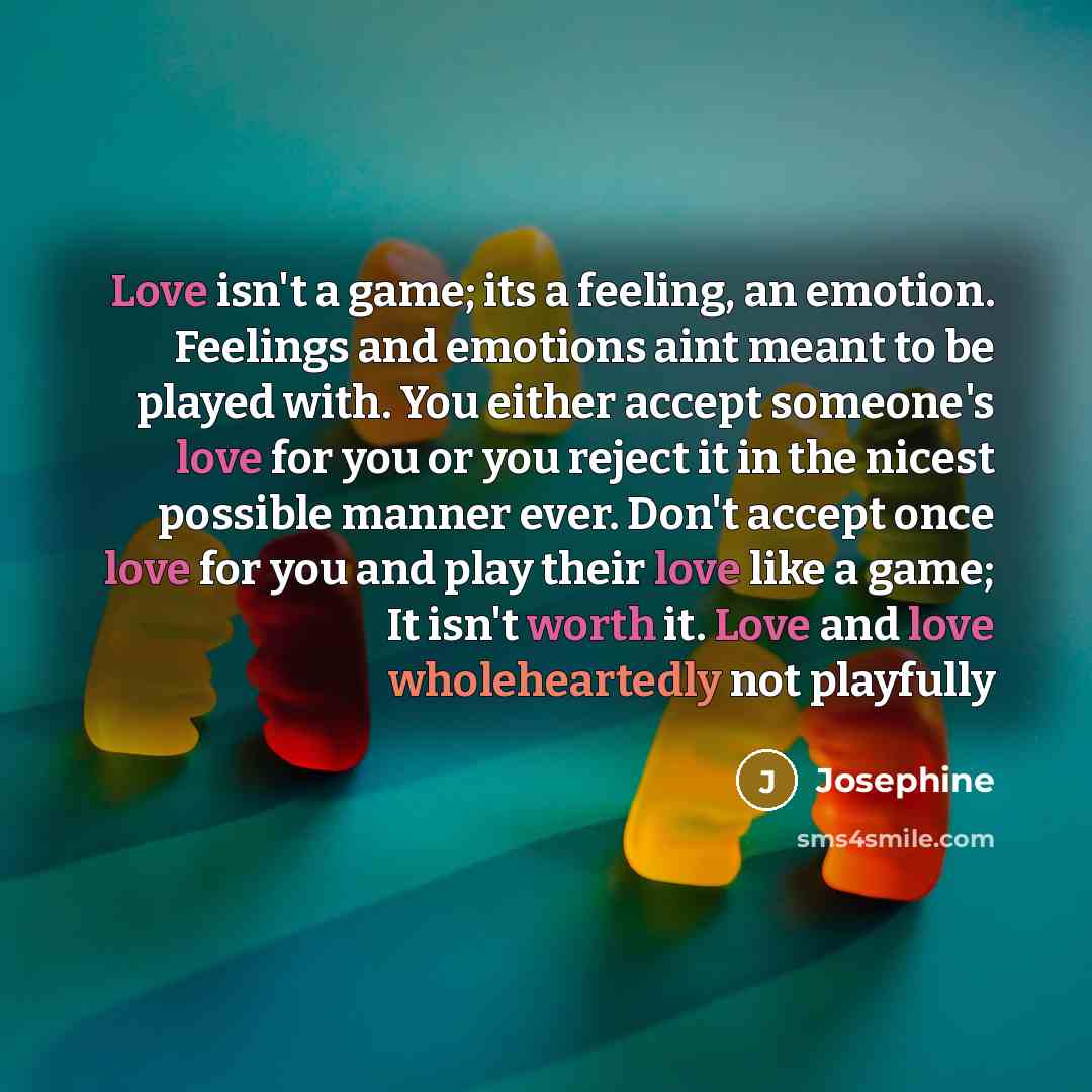 “Love isn't a game; its a feeling, an emotion. Feelings and emotions aint meant to be played with. You either accept someone's love for you or you reject it in the nicest possible manner ever. Don't accept once love for you and play their love like a game; It isn't worth it. Love and love…” quote by Josephine