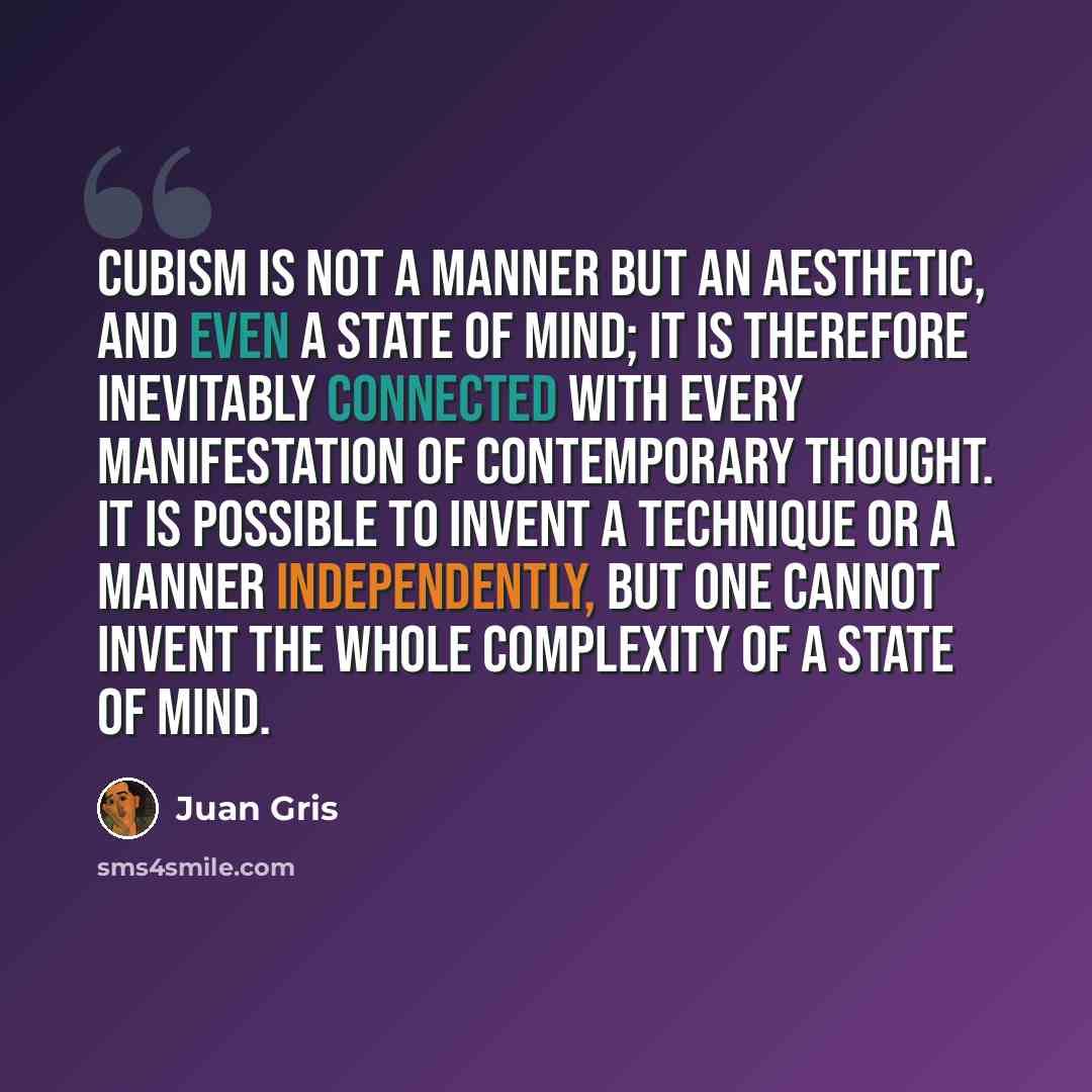 “Cubism is not a manner but an aesthetic, and even a state of mind; it is therefore inevitably connected with every manifestation of contemporary thought. It is possible to invent a technique or a manner independently, but one cannot invent the whole complexity of a state of mind.” quote by Juan Gris
