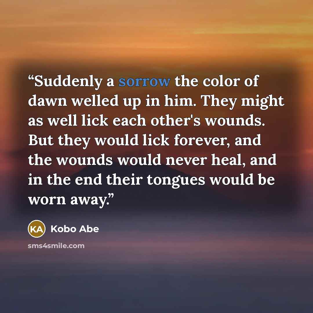 “Suddenly a sorrow the color of dawn welled up in him. They might as well lick each other's wounds. But they would lick forever, and the wounds would never heal, and in the end their tongues would be worn away.” quote by Kobo Abe