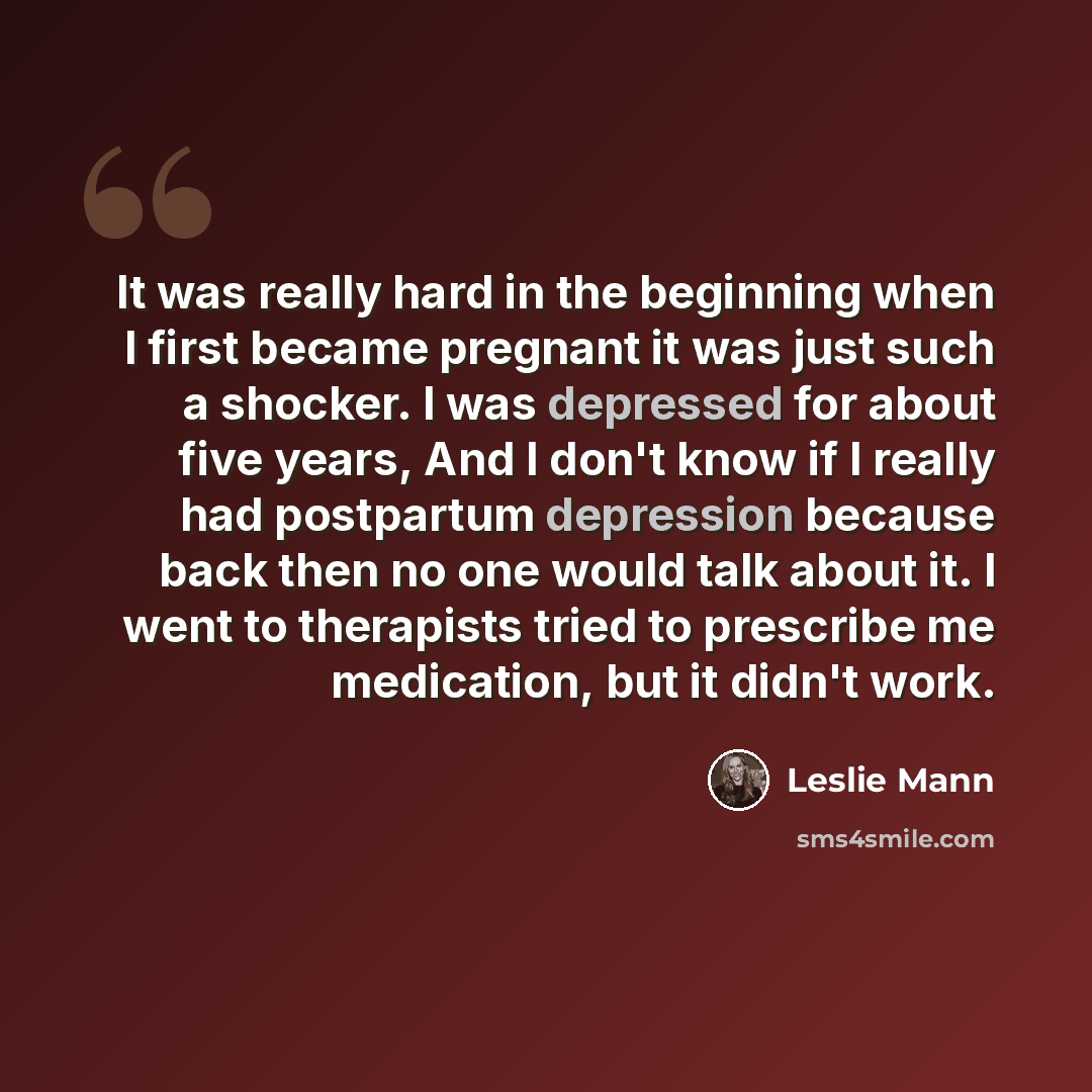 “It was really hard in the beginning when I first became pregnant it was just such a shocker. I was depressed for about five years, And I don't know if I really had postpartum depression because back then no one would talk about it. I went to therapists tried to prescribe me medication, but it…” quote by Leslie Mann
