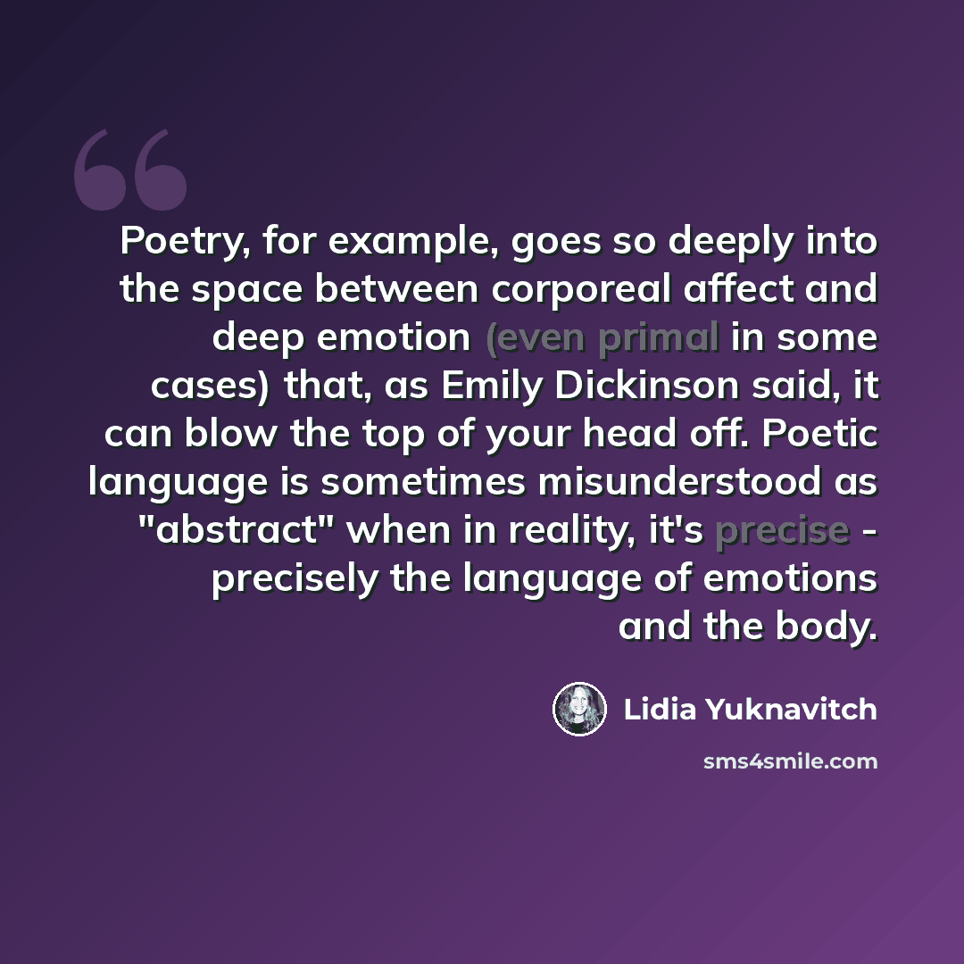 “Poetry, for example, goes so deeply into the space between corporeal affect and deep emotion (even primal in some cases) that, as Emily Dickinson said, it can blow the top of your head off. Poetic language is sometimes misunderstood as "abstract" when in reality, it's precise - precisely the…” quote by Lidia Yuknavitch