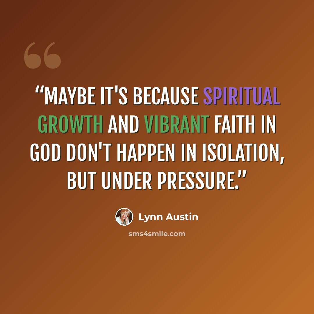 “Maybe it's because spiritual growth and vibrant faith in God don't happen in isolation, but under pressure.” quote by Lynn Austin