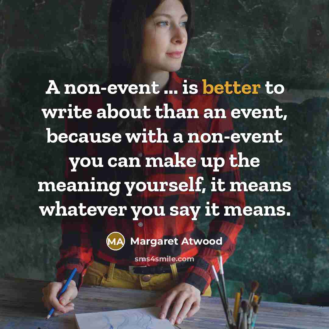 “A non-event ... is better to write about than an event, because with a non-event you can make up the meaning yourself, it means whatever you say it means.” quote by Margaret Atwood