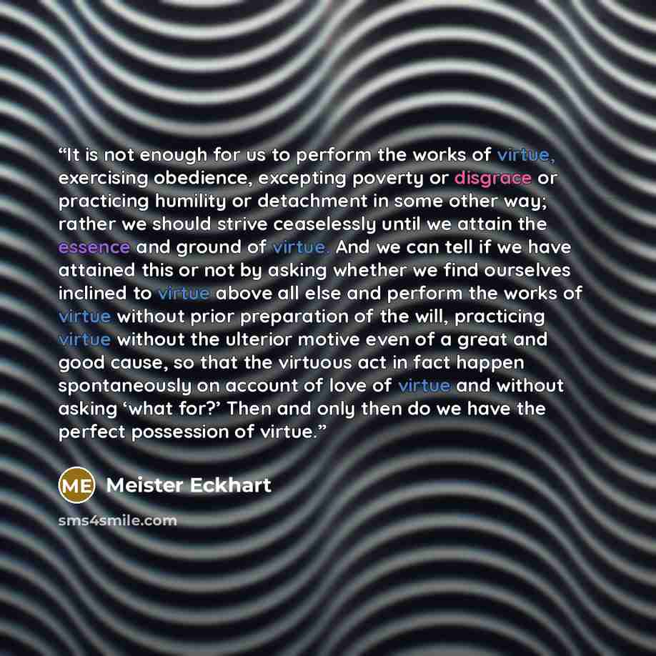 “It is not enough for us to perform the works of virtue, exercising obedience, excepting poverty or disgrace or practicing humility or detachment in some other way; rather we should strive ceaselessly until we attain the essence and ground of virtue. And we can tell if we have attained this or not…” quote by Meister Eckhart