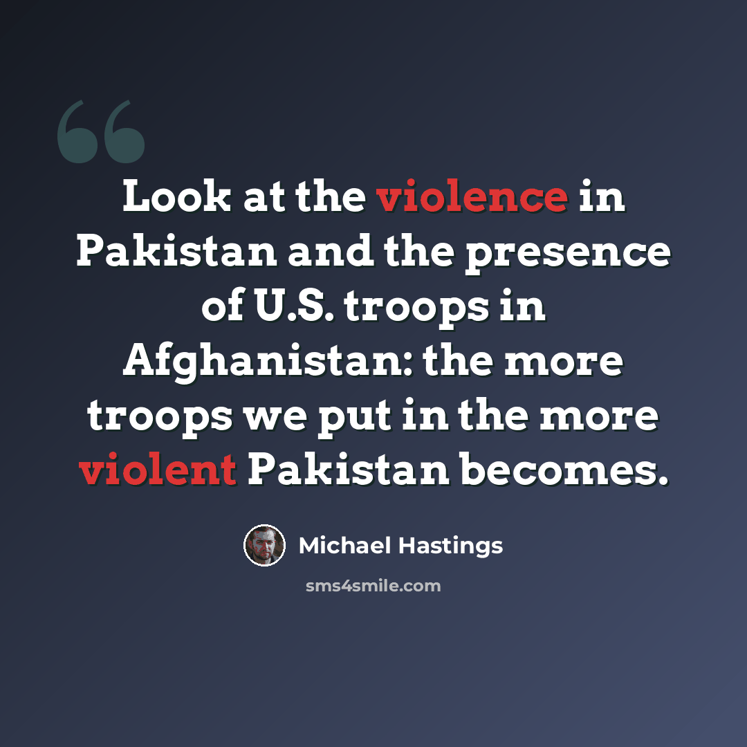 “Look at the violence in Pakistan and the presence of U.S. troops in Afghanistan: the more troops we put in the more violent Pakistan becomes.” quote by Michael Hastings