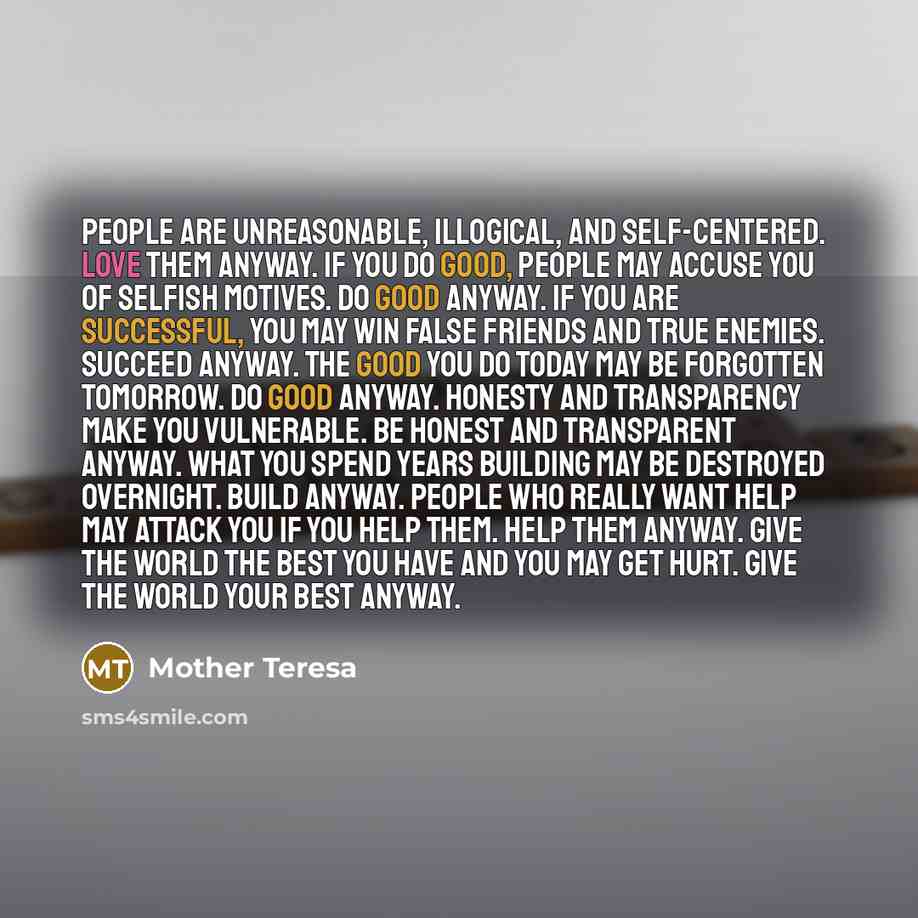 “People are unreasonable, illogical, and self-centered. Love them anyway. If you do good, people may accuse you of selfish motives. Do good anyway. If you are successful, you may win false friends and true enemies. Succeed anyway. The good you do today may be forgotten tomorrow. Do good anyway…” quote by Mother Teresa