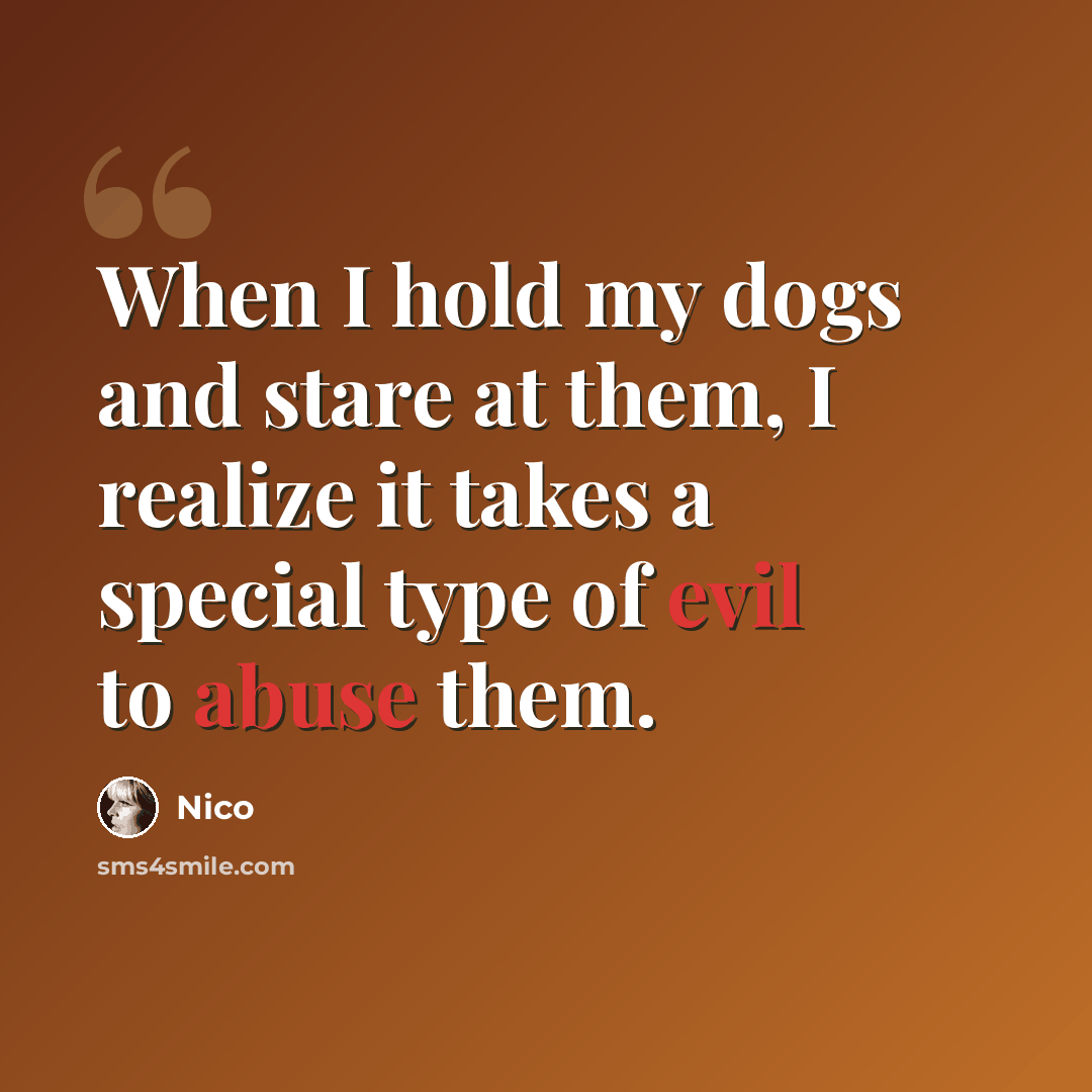 “When I hold my dogs and stare at them, I realize it takes a special type of evil to abuse them.” quote by Nico