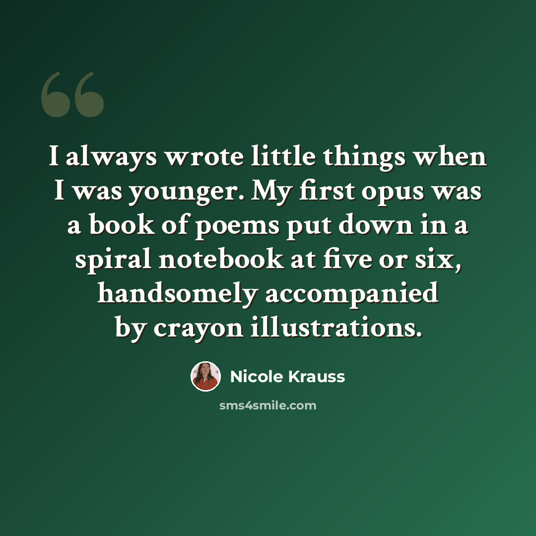 “I always wrote little things when I was younger. My first opus was a book of poems put down in a spiral notebook at five or six, handsomely accompanied by crayon illustrations.” quote by Nicole Krauss