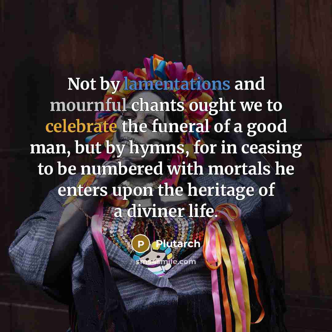 “Not by lamentations and mournful chants ought we to celebrate the funeral of a good man, but by hymns, for in ceasing to be numbered with mortals he enters upon the heritage of a diviner life.” quote by Plutarch