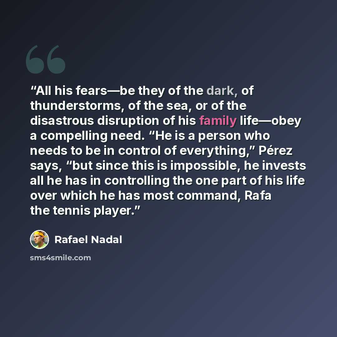“All his fears—be they of the dark, of thunderstorms, of the sea, or of the disastrous disruption of his family life—obey a compelling need. “He is a person who needs to be in control of everything,” Pérez says, “but since this is impossible, he invests all he has in controlling the one part of his…” quote by Rafael Nadal