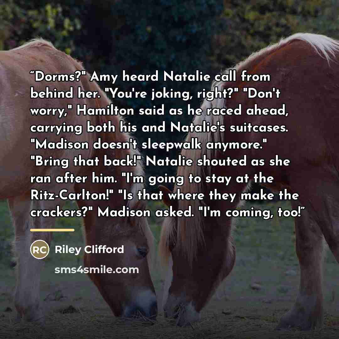 “Dorms?" Amy heard Natalie call from behind her. "You're joking, right?" "Don't worry," Hamilton said as he raced ahead, carrying both his and Natalie's suitcases. "Madison doesn't sleepwalk anymore." "Bring that back!" Natalie shouted as she ran after him. "I'm going to stay at the Ritz-Carlton!"…” quote by Riley Clifford