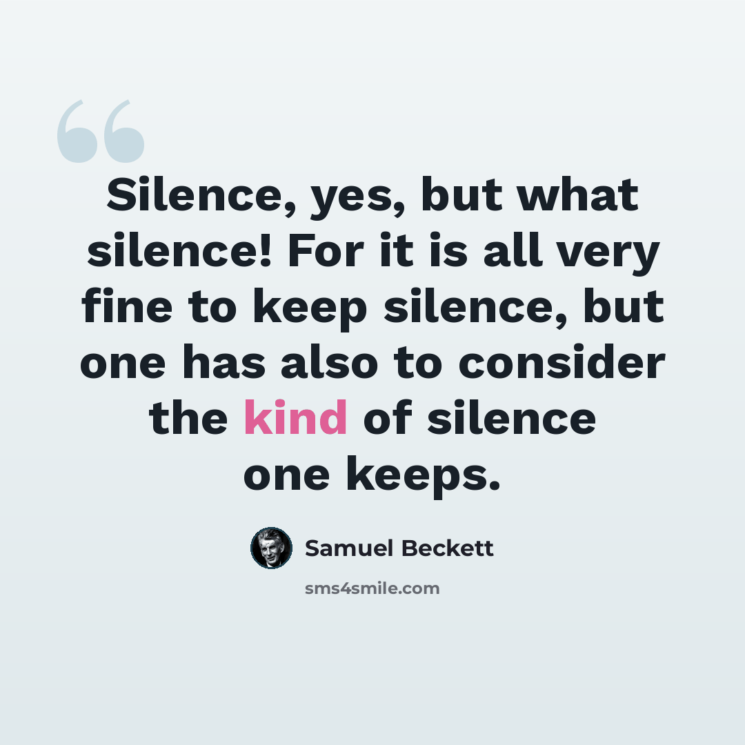 “Silence, yes, but what silence! For it is all very fine to keep silence, but one has also to consider the kind of silence one keeps.” quote by Samuel Beckett