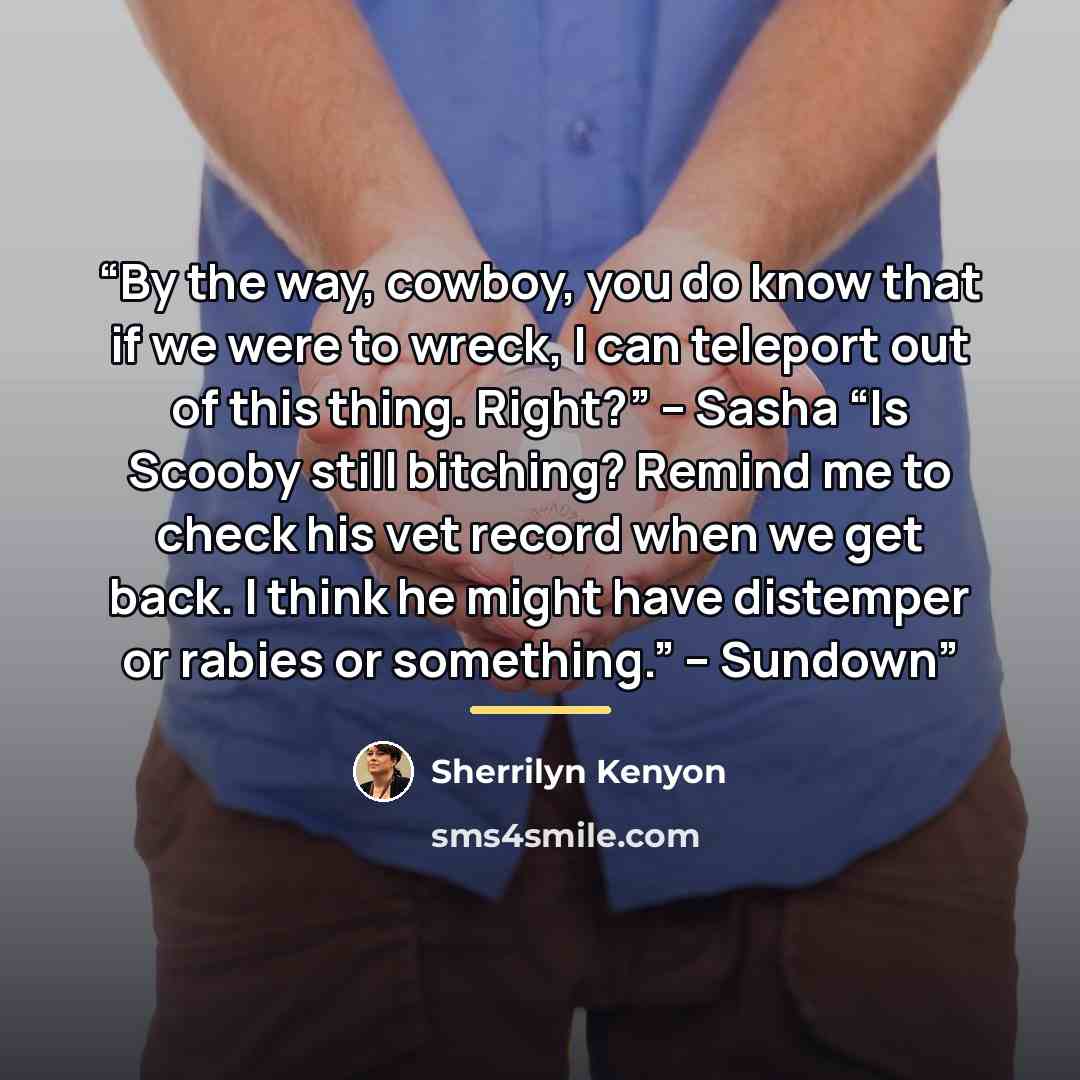 “By the way, cowboy, you do know that if we were to wreck, I can teleport out of this thing. Right?” – Sasha “Is Scooby still bitching? Remind me to check his vet record when we get back. I think he might have distemper or rabies or something.” – Sundown” quote by Sherrilyn Kenyon
