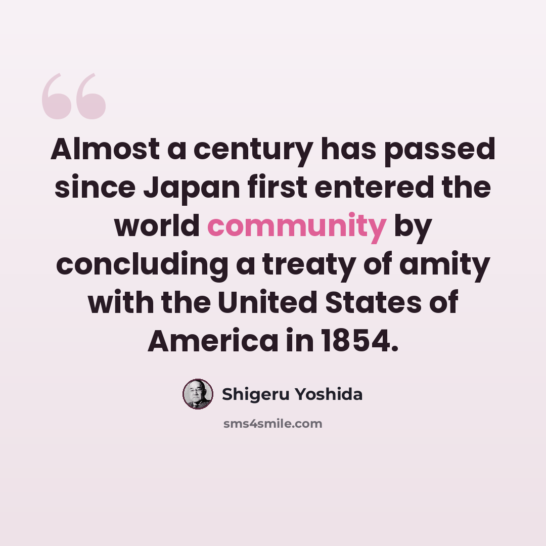 “Almost a century has passed since Japan first entered the world community by concluding a treaty of amity with the United States of America in 1854.” quote by Shigeru Yoshida