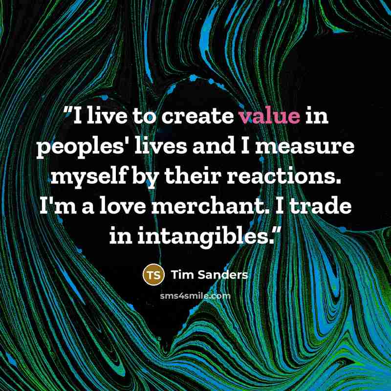 “I live to create value in peoples' lives and I measure myself by their reactions. I'm a love merchant. I trade in intangibles.” quote by Tim Sanders