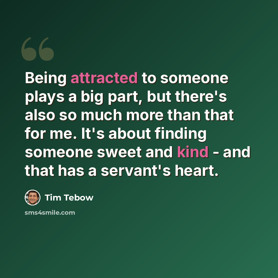 “Being attracted to someone plays a big part, but there's also so much more than that for me. It's about finding someone sweet and kind - and that has a servant's heart.” quote by Tim Tebow