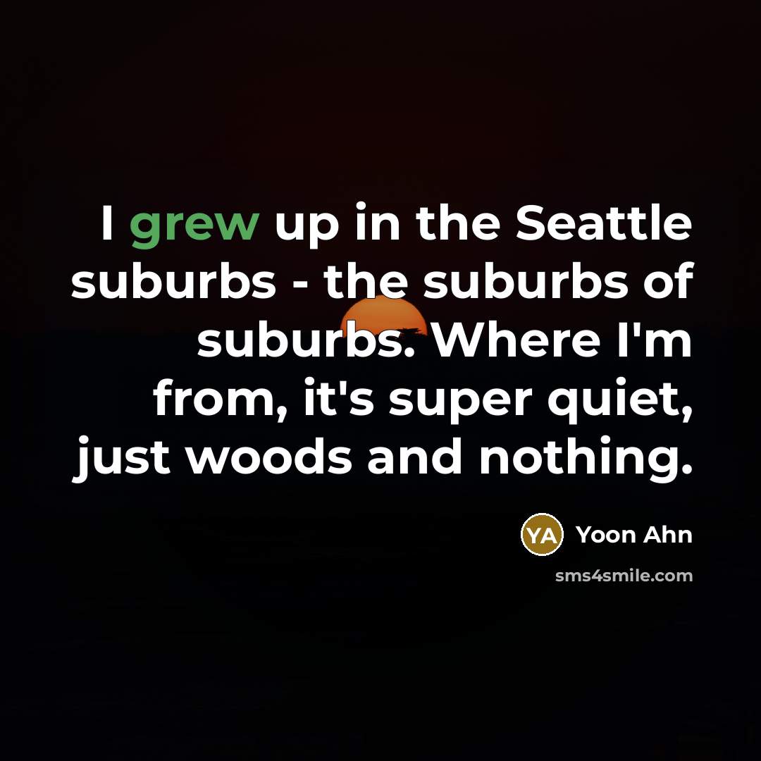 “I grew up in the Seattle suburbs - the suburbs of suburbs. Where I'm from, it's super quiet, just woods and nothing.” quote by Yoon Ahn
