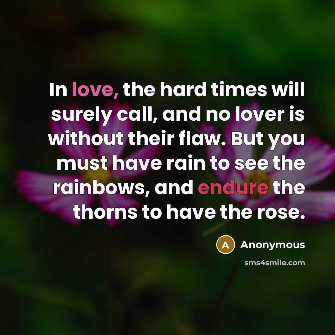 “In love, the hard times will surely call, and no lover is without their flaw. But you must have rain to see the rainbows, and endure the thorns to have the rose.” quote by Anonymous