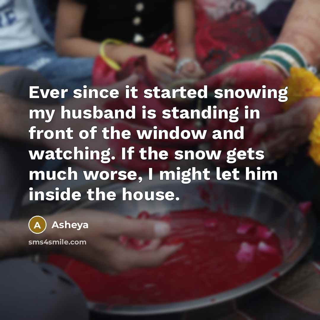 “Ever since it started snowing my husband is standing in front of the window and watching. If the snow gets much worse, I might let him inside the house.” quote by Asheya