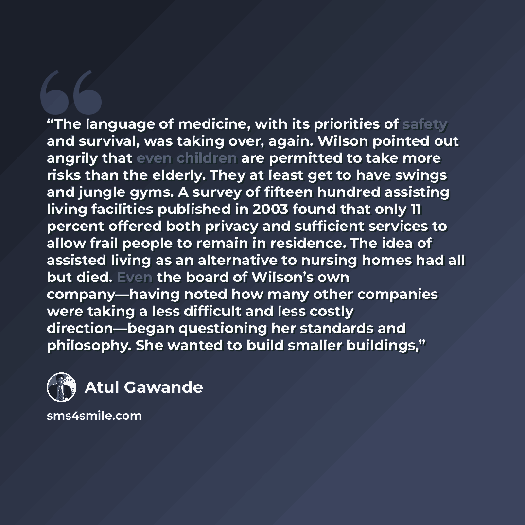 “The language of medicine, with its priorities of safety and survival, was taking over, again. Wilson pointed out angrily that even children are permitted to take more risks than the elderly. They at least get to have swings and jungle gyms. A survey of fifteen hundred assisting living facilities…” quote by Atul Gawande