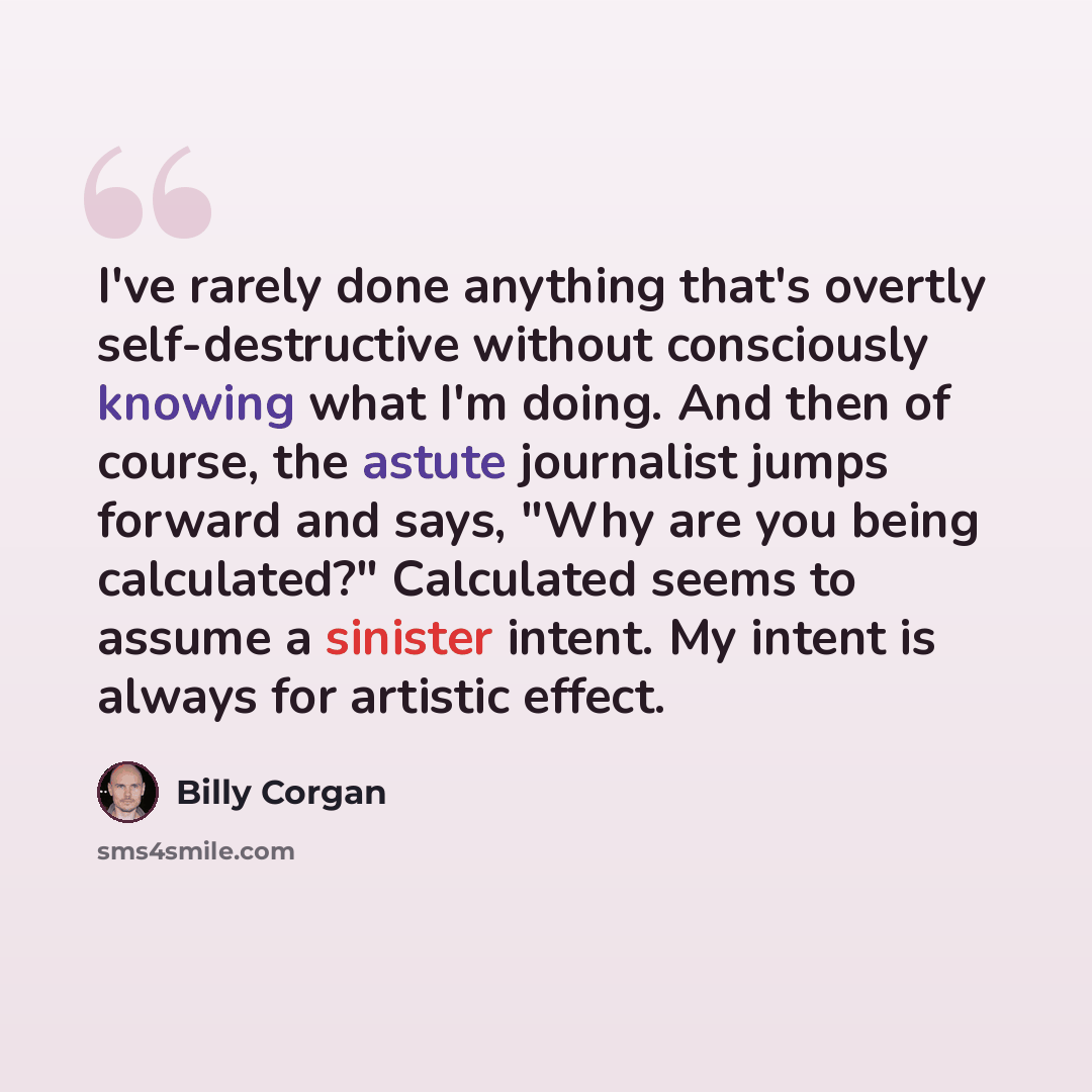 “I've rarely done anything that's overtly self-destructive without consciously knowing what I'm doing. And then of course, the astute journalist jumps forward and says, "Why are you being calculated?" Calculated seems to assume a sinister intent. My intent is always for artistic effect.” quote by Billy Corgan