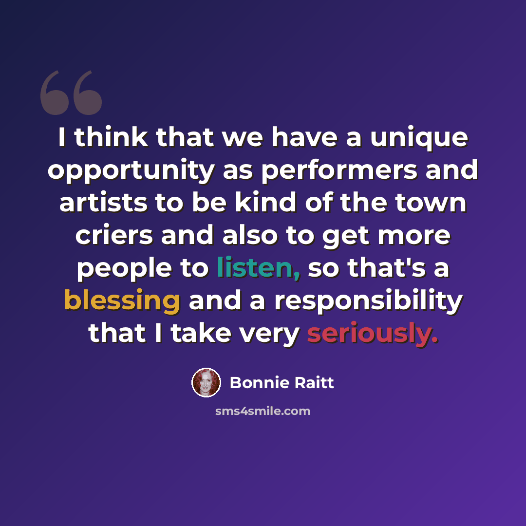 “I think that we have a unique opportunity as performers and artists to be kind of the town criers and also to get more people to listen, so that's a blessing and a responsibility that I take very seriously.” quote by Bonnie Raitt